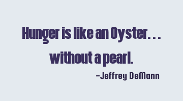 Hunger is like an Oyster...
without a pearl.