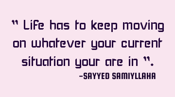 " Life has to keep moving on whatever your current situation your are in ".