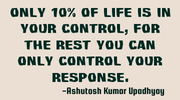 Only 10% of life is in your control, for the rest you can only control your response.