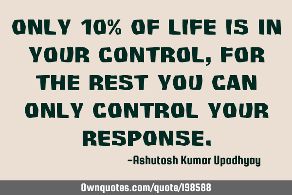 Only 10% of life is in your control, for the rest you can only control your
