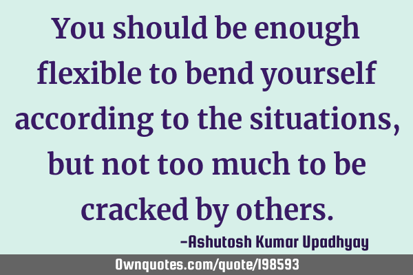 You should be enough flexible to bend yourself according to the situations, but not too much to be
