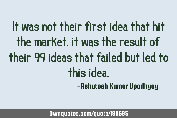 It was not their first idea that hit the market, it was the result of their 99 ideas that failed