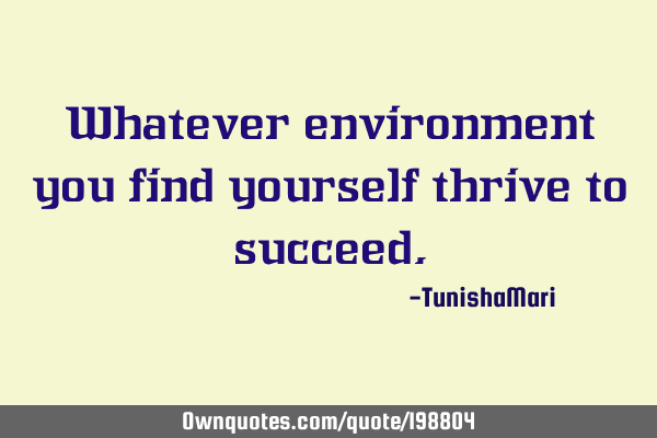 Whatever environment you find yourself thrive to