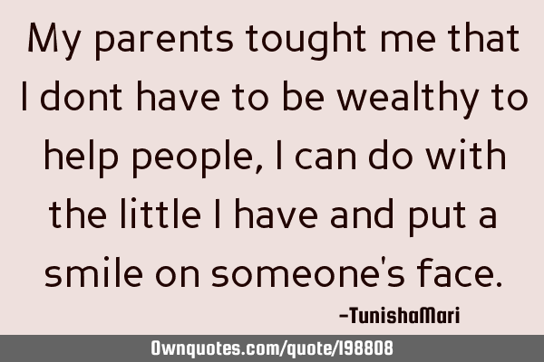 My parents tought me that I dont have to be wealthy to help people, I can do with the little I have
