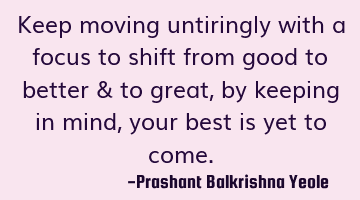 Keep moving untiringly with a focus to shift from good to better & to great, by keeping in mind,