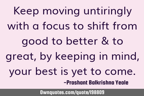 Keep moving untiringly with a focus to shift from good to better & to great, by keeping in mind,