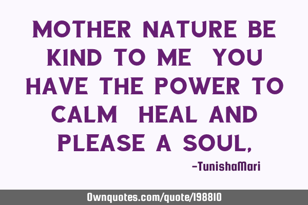 Mother nature be kind to me,you have the power to calm, heal and please a