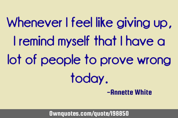 Whenever I feel like giving up, I remind myself that I have a lot of people to prove wrong