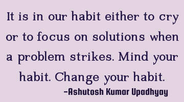 It is in our habit either to cry or to focus on solutions when a problem strikes. Mind your habit. C