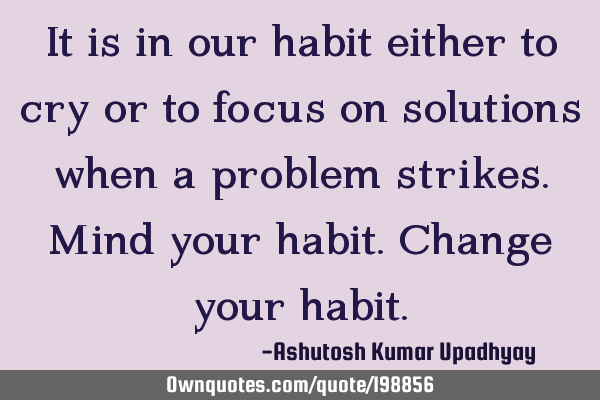 It is in our habit either to cry or to focus on solutions when a problem strikes. Mind your habit. C