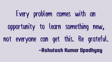 Every problem comes with an opportunity to learn something new, not everyone can get this. Be