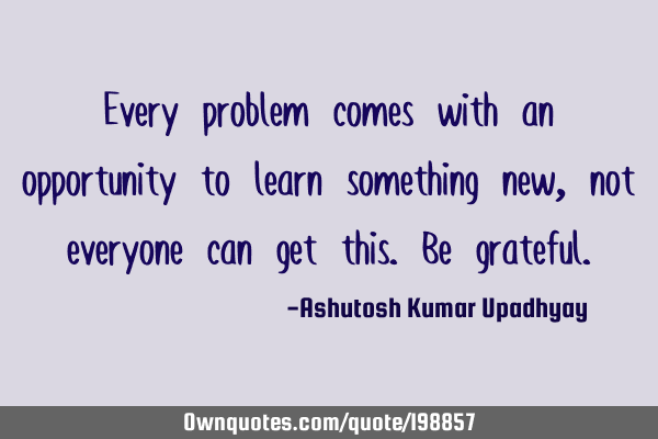 Every problem comes with an opportunity to learn something new, not everyone can get this. Be