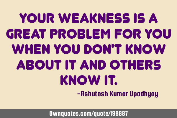 Your weakness is a great problem for you when you don