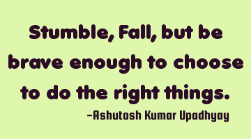 Stumble, Fall, but be brave enough to choose to do the right things.