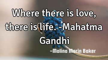 Where there is love, there is life. -Mahatma Gandhi