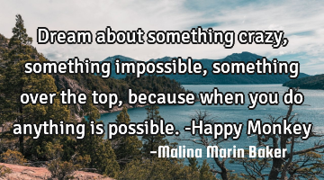 Dream about something crazy, something impossible, something over the top, because when you do