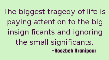The biggest tragedy of life is paying attention to the big insignificants and ignoring the small