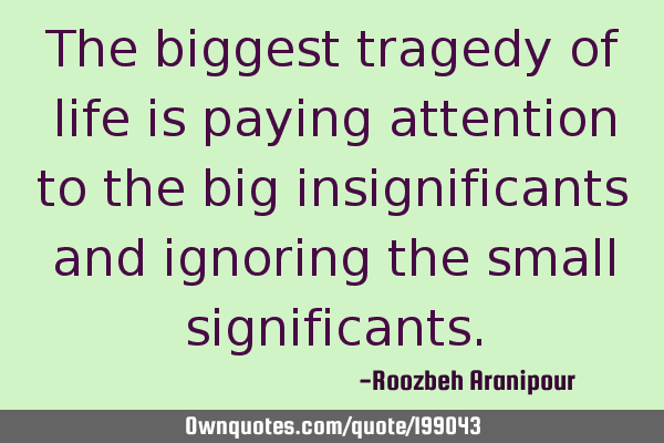 The biggest tragedy of life is paying attention to the big insignificants and ignoring the small