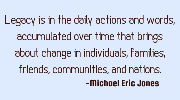 Legacy is in the daily actions and words, accumulated over time that brings about change in