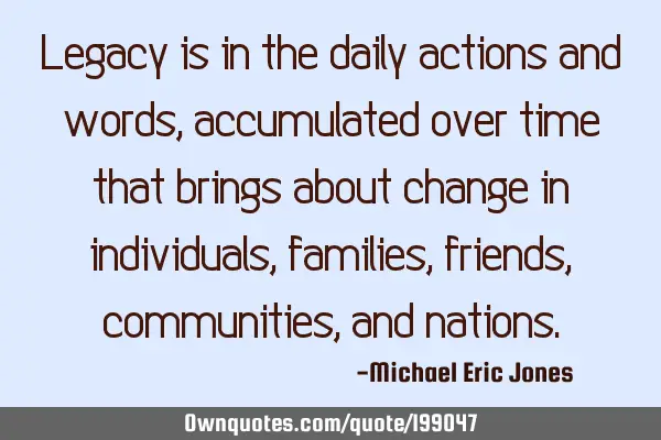 Legacy is in the daily actions and words, accumulated over time that brings about change in