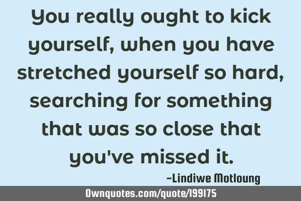 You really ought to kick yourself, when you have stretched yourself so hard, searching for