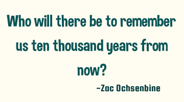 Who will there be to remember us ten thousand years from now?
