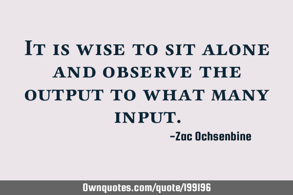 It is wise to sit alone and observe the output to what many