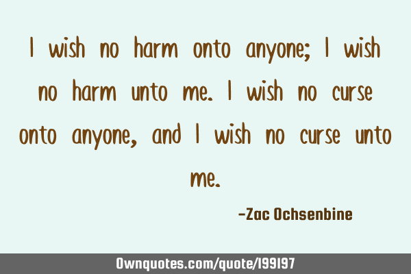 I wish no harm onto anyone; I wish no harm unto me. I wish no curse onto anyone, and I wish no