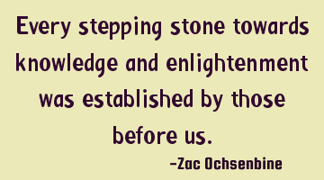 Every stepping stone towards knowledge and enlightenment was established by those before us.