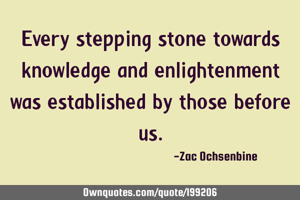 Every stepping stone towards knowledge and enlightenment was established by those before