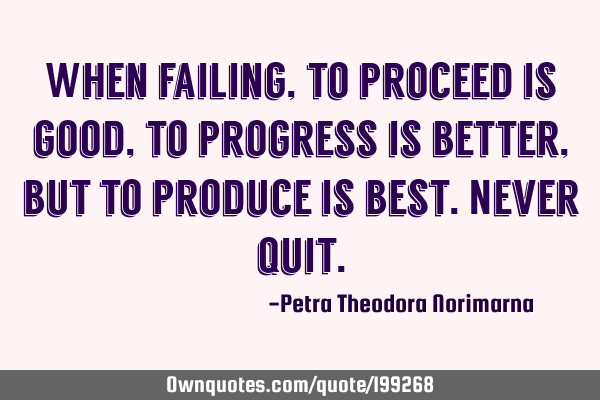When failing, to proceed is good, to progress is better, but to produce is best. Never