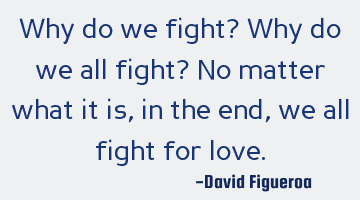 Why do we fight? Why do we all fight? No matter what it is, in the end, we all fight for love.