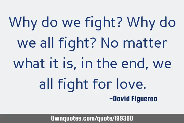 Why do we fight? Why do we all fight? No matter what it is, in the end, we all fight for