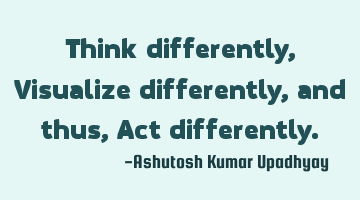 Think differently, Visualize differently, and thus, Act differently.