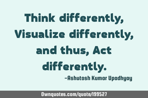 Think differently, Visualize differently, and thus, Act