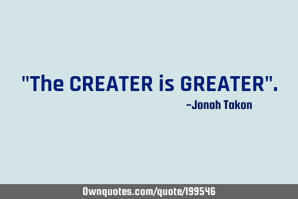 "The CREATER is GREATER"