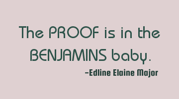 The PROOF is in the BENJAMINS baby.