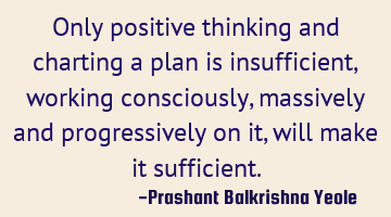 Only positive thinking and charting a plan is insufficient, working consciously, massively and