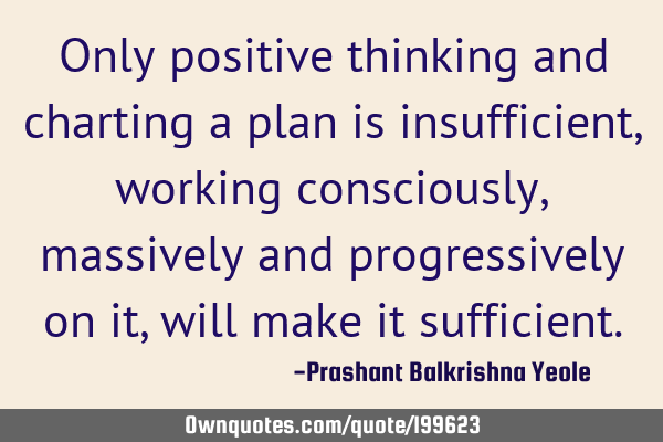 Only positive thinking and charting a plan is insufficient, working consciously, massively and