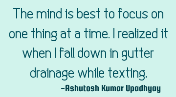 The mind is best to focus on one thing at a time. I realized it when I fall down in gutter drainage