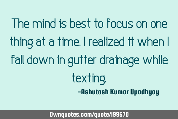 The mind is best to focus on one thing at a time. I realized it when I fall down in gutter drainage