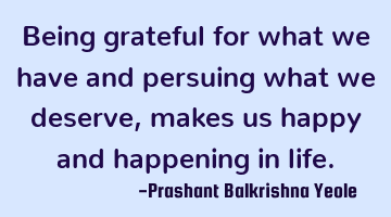 Being grateful for what we have and persuing what we deserve, makes us happy and happening in life.