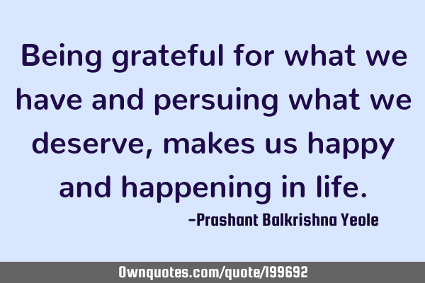 Being grateful for what we have and persuing what we deserve, makes us happy and happening in