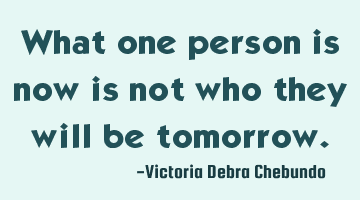 What one person is now is not who they will be tomorrow.
