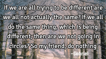 If we are all trying to be different are we all not actually the same? If we all do the same thing,