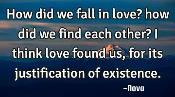 How did we fall in love? how did we find each other? I think love found us, for its justification