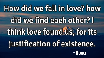 How did we fall in love? how did we find each other? I think love found us, for its justification