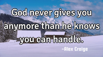 God never gives you anymore than he knows you can handle.