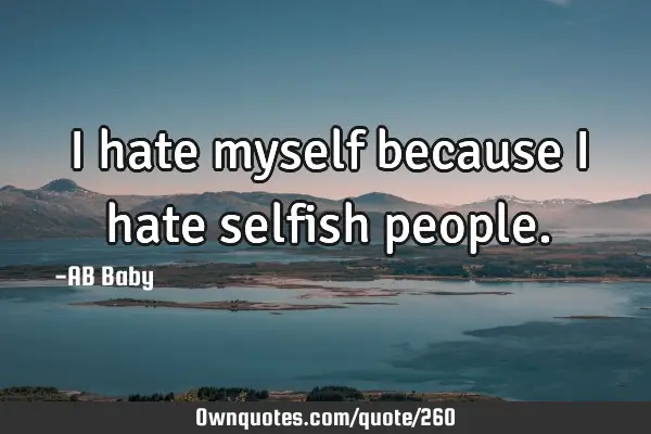 I hate myself because I hate selfish
