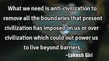 What we need is anti-civilization to remove all the boundaries that present civilization has
